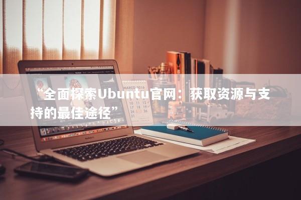 “全面探索Ubuntu官网：获取资源与支持的最